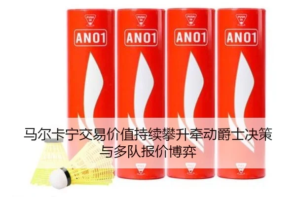 马尔卡宁交易价值持续攀升牵动爵士决策与多队报价博弈